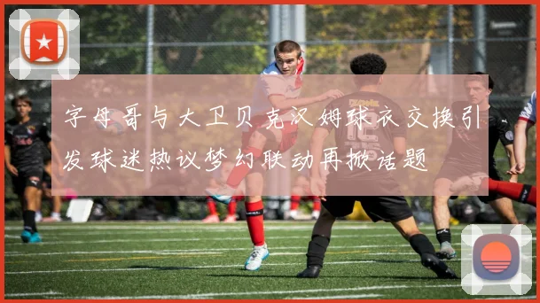 字母哥与大卫贝克汉姆球衣交换引发球迷热议梦幻联动再掀话题