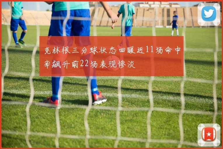 克林根三分球状态回暖近11场命中率飙升前22场表现惨淡