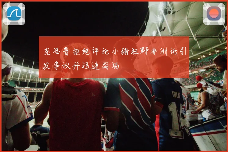 克洛普拒绝评论小猪狂野非洲论引发争议并迅速离场