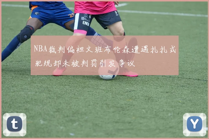 NBA裁判偏袒文班布伦森遭遇扎扎式犯规却未被判罚引发争议