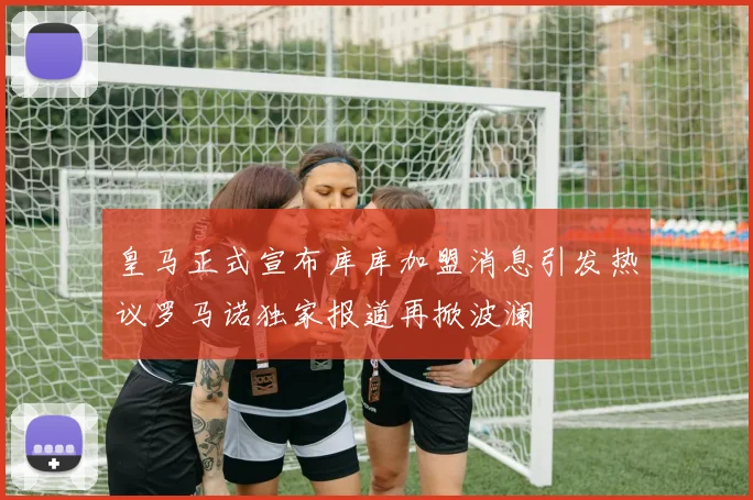 皇马正式宣布库库加盟消息引发热议罗马诺独家报道再掀波澜