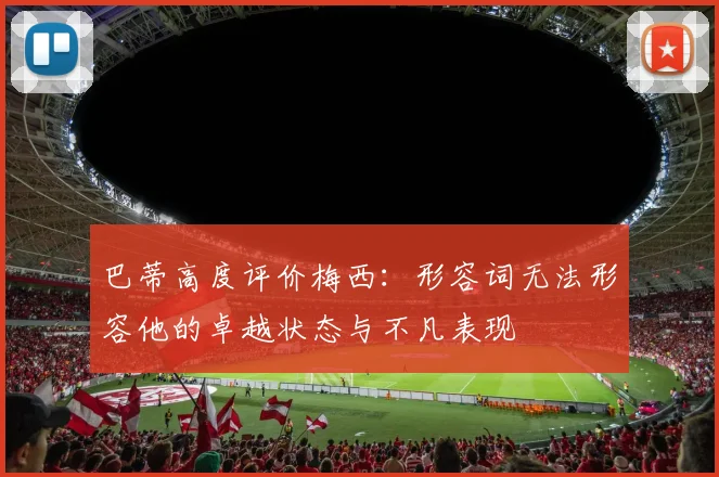 巴蒂高度评价梅西：形容词无法形容他的卓越状态与不凡表现