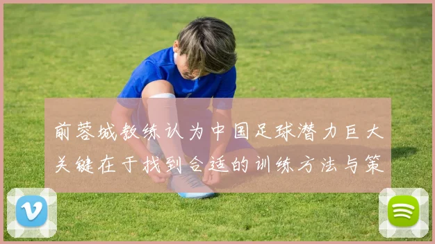 前蓉城教练认为中国足球潜力巨大关键在于找到合适的训练方法与策略