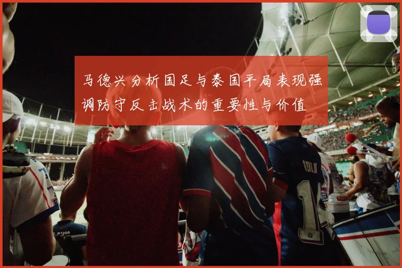 马德兴分析国足与泰国平局表现强调防守反击战术的重要性与价值