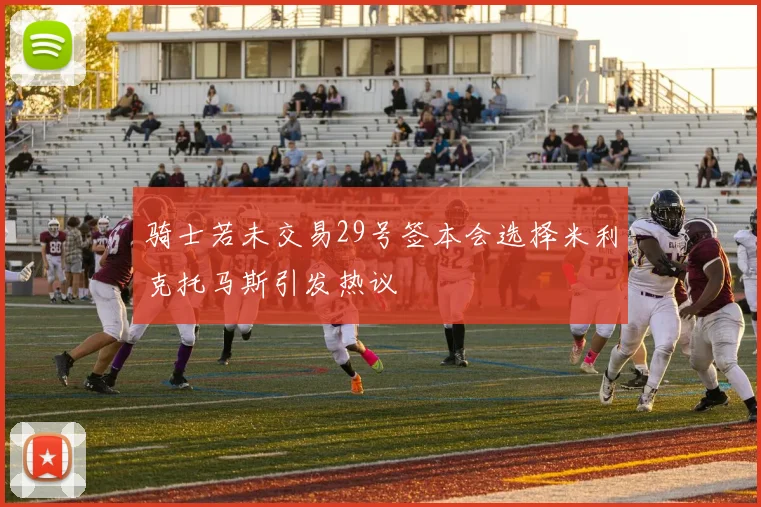 骑士若未交易29号签本会选择米利克托马斯引发热议