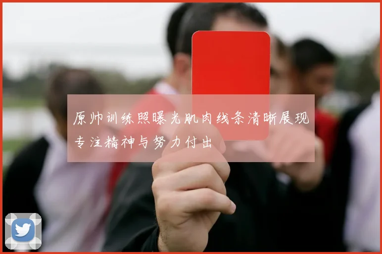 原帅训练照曝光肌肉线条清晰展现专注精神与努力付出