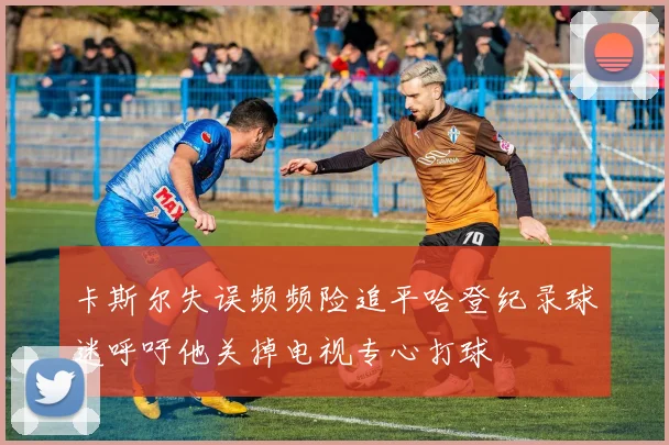 卡斯尔失误频频险追平哈登纪录球迷呼吁他关掉电视专心打球