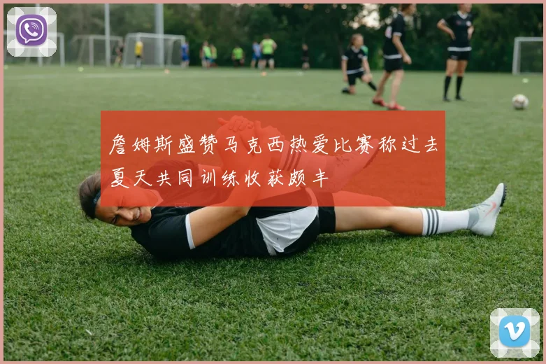 詹姆斯盛赞马克西热爱比赛称过去夏天共同训练收获颇丰