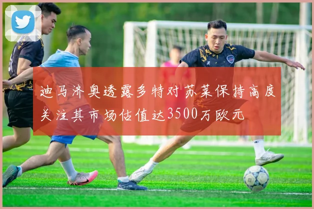 迪马济奥透露多特对苏莱保持高度关注其市场估值达3500万欧元