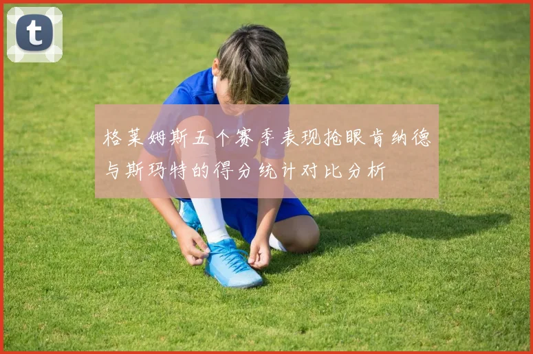 格莱姆斯五个赛季表现抢眼肯纳德与斯玛特的得分统计对比分析