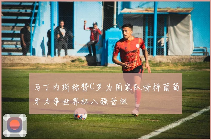 马丁内斯称赞C罗为国家队榜样葡萄牙力争世界杯八强晋级