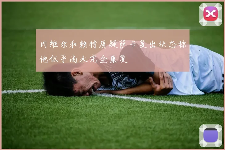 内维尔和赖特质疑萨卡复出状态称他似乎尚未完全康复