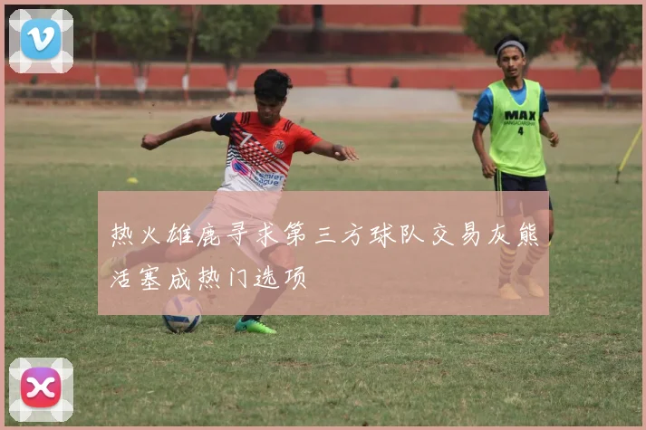 热火雄鹿寻求第三方球队交易灰熊活塞成热门选项