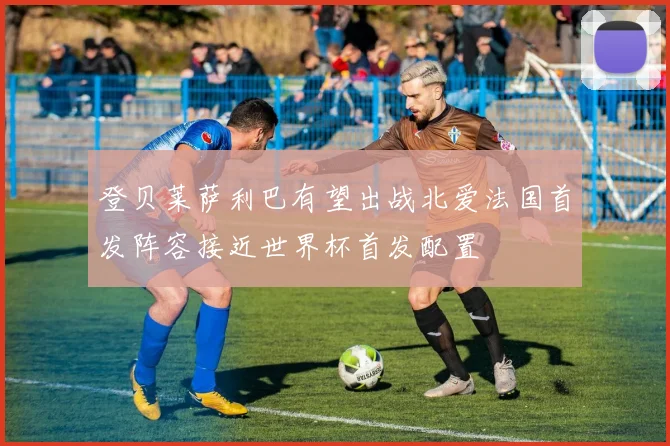 登贝莱萨利巴有望出战北爱法国首发阵容接近世界杯首发配置